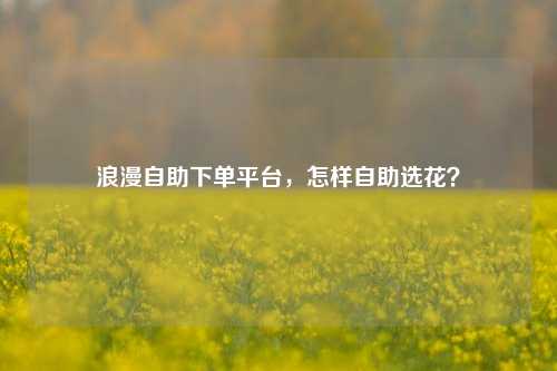 浪漫自助下单平台，怎样自助选花？