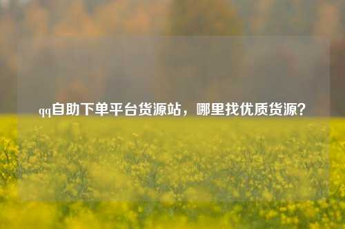 qq自助下单平台货源站，哪里找优质货源？