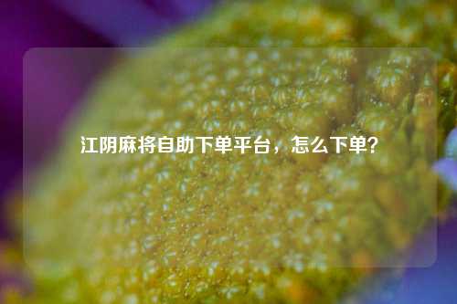 江阴麻将自助下单平台，怎么下单？