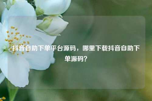抖音自助下单平台源码，哪里下载抖音自助下单源码？